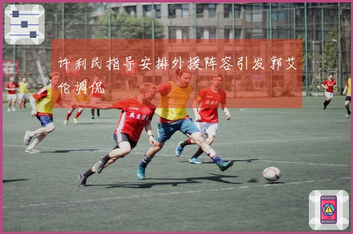 许利民指导安排外援阵容引发郭艾伦调侃