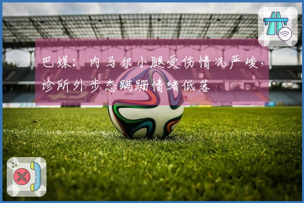 巴媒:内马尔小腿受伤情况严峻,诊所外步态蹒跚情绪低落