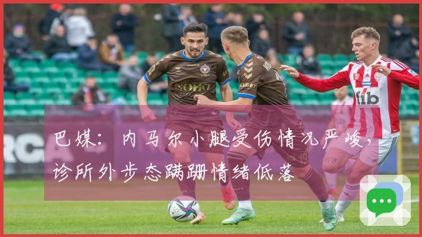 巴媒：内马尔小腿受伤情况严峻，诊所外步态蹒跚情绪低落