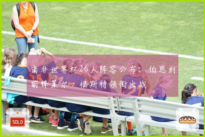 南非世界杯26人阵容公布：伯恩利前锋莱尔·福斯特领衔出战